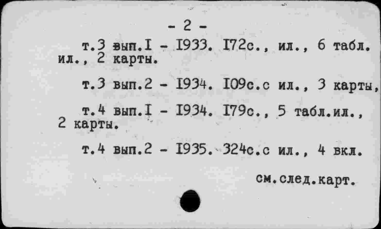 ﻿- г -
т.3 вып.1 - 1933. 172с.» ил., 6 табл, ил., 2 карты.
т.З вып.2 - 1934. 109с.с ил., 3 карты
т.4 вып.1 - 1934. 179с., 5 табл.ил., 2 карты.
т.4 вып.2 - 1935.'324с.с ил., 4 вкл.
см.след.карт.